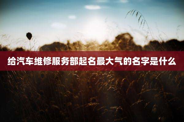 给汽车维修服务部起名最大气的名字是什么