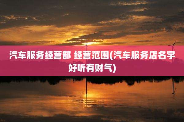 汽车服务经营部 经营范围(汽车服务店名字好听有财气)