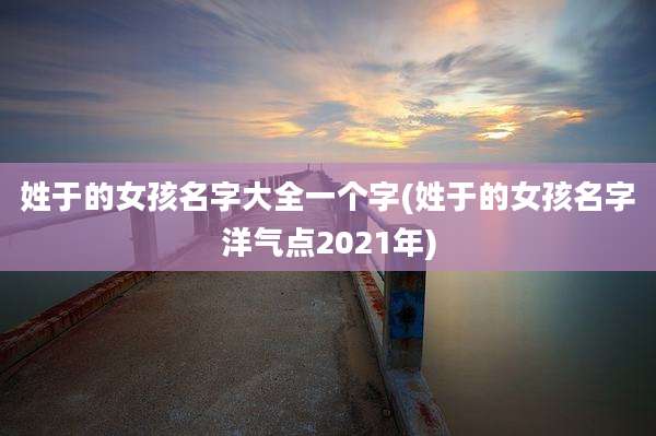 姓于的女孩名字大全一个字(姓于的女孩名字洋气点2021年)