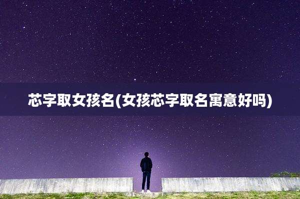 芯字取女孩名(女孩芯字取名寓意好吗)