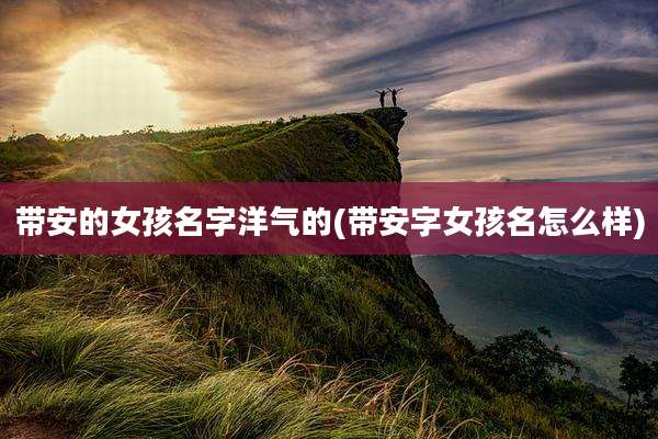 带安的女孩名字洋气的(带安字女孩名怎么样)