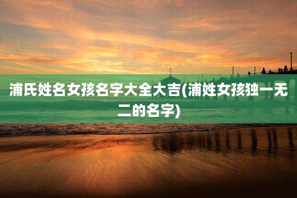 浦氏姓名女孩名字大全大吉(浦姓女孩独一无二的名字)