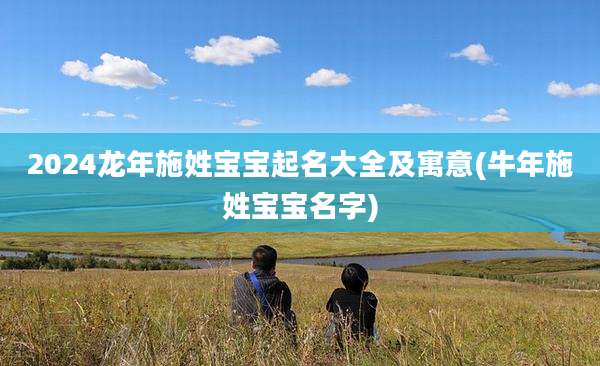 2024龙年施姓宝宝起名大全及寓意(牛年施姓宝宝名字)