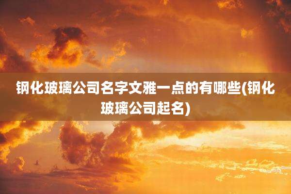 钢化玻璃公司名字文雅一点的有哪些(钢化玻璃公司起名)