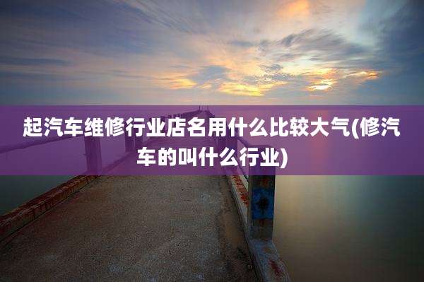 起汽车维修行业店名用什么比较大气(修汽车的叫什么行业)