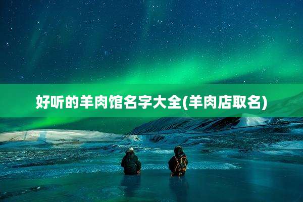 好听的羊肉馆名字大全(羊肉店取名)