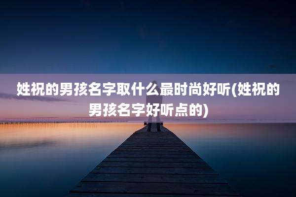 姓祝的男孩名字取什么最时尚好听(姓祝的男孩名字好听点的)