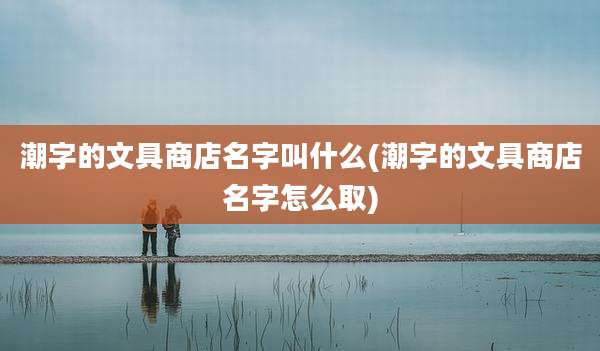 潮字的文具商店名字叫什么(潮字的文具商店名字怎么取)