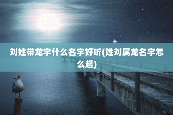 刘姓带龙字什么名字好听(姓刘属龙名字怎么起)