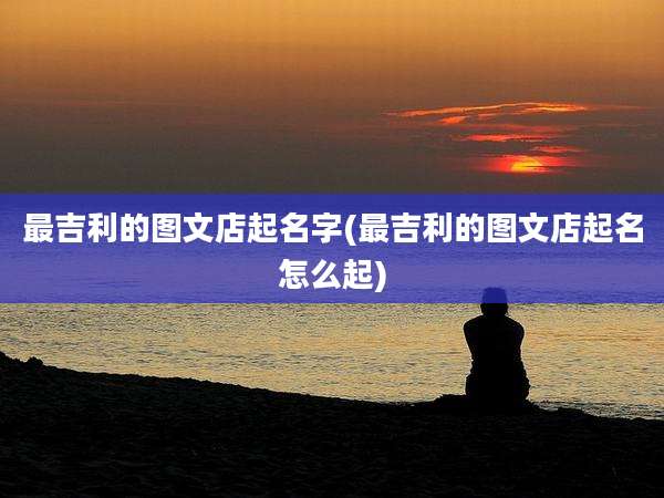 最吉利的图文店起名字(最吉利的图文店起名怎么起)