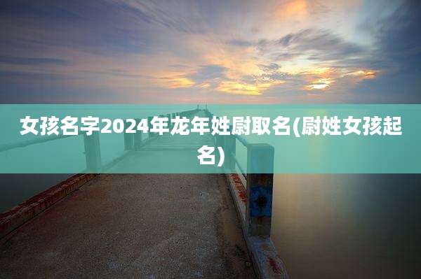 女孩名字2024年龙年姓尉取名(尉姓女孩起名)