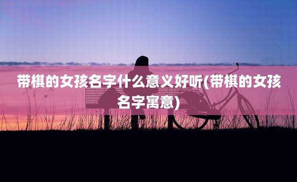 带棋的女孩名字什么意义好听(带棋的女孩名字寓意)