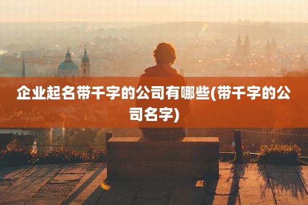 企业起名带千字的公司有哪些(带千字的公司名字)