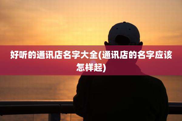好听的通讯店名字大全(通讯店的名字应该怎样起)