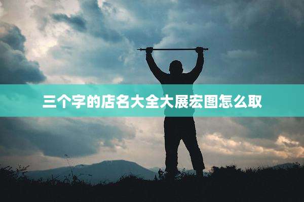 三个字的店名大全大展宏图怎么取