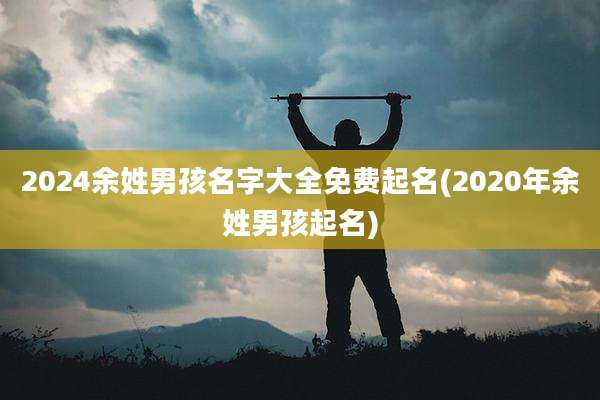 2024余姓男孩名字大全免费起名(2020年余姓男孩起名)