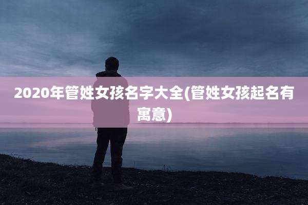 2020年管姓女孩名字大全(管姓女孩起名有寓意)