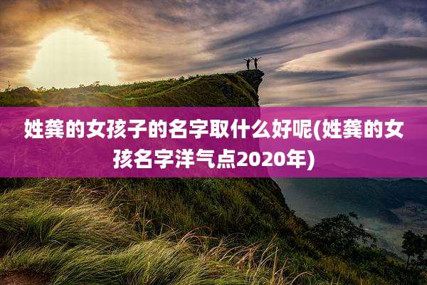 姓龚的女孩子的名字取什么好呢(姓龚的女孩名字洋气点2020年)