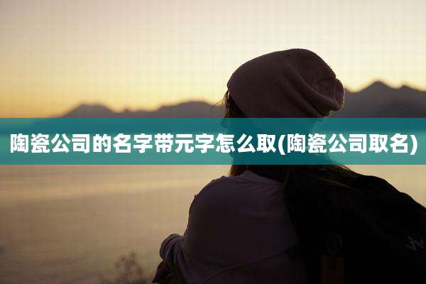 陶瓷公司的名字带元字怎么取(陶瓷公司取名)