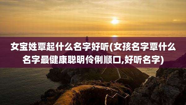 女宝姓覃起什么名字好听(女孩名字覃什么名字最健康聪明伶俐顺口,好听名字)