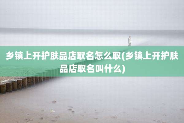 乡镇上开护肤品店取名怎么取(乡镇上开护肤品店取名叫什么)
