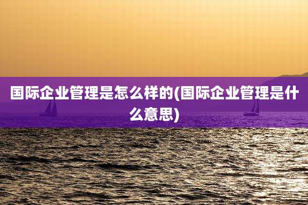 国际企业管理是怎么样的(国际企业管理是什么意思)