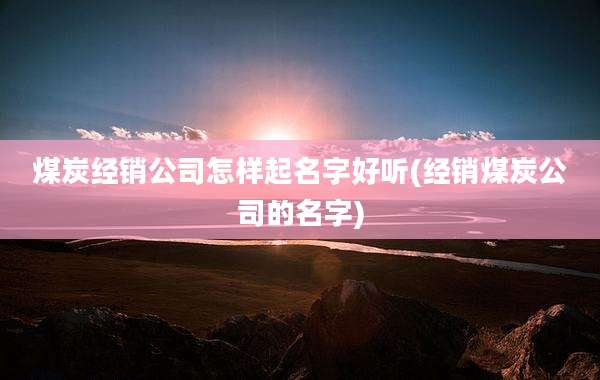 煤炭经销公司怎样起名字好听(经销煤炭公司的名字)