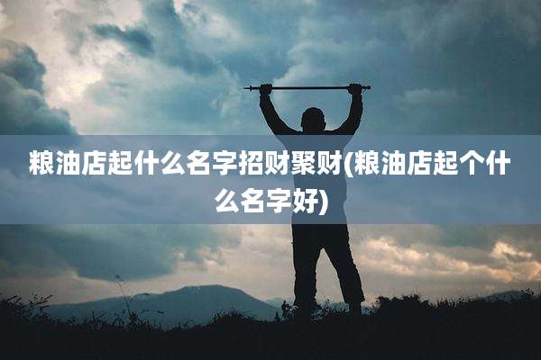 粮油店起什么名字招财聚财(粮油店起个什么名字好)