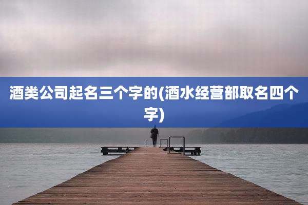酒类公司起名三个字的(酒水经营部取名四个字)