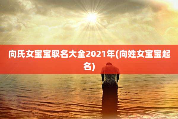向氏女宝宝取名大全2021年(向姓女宝宝起名)