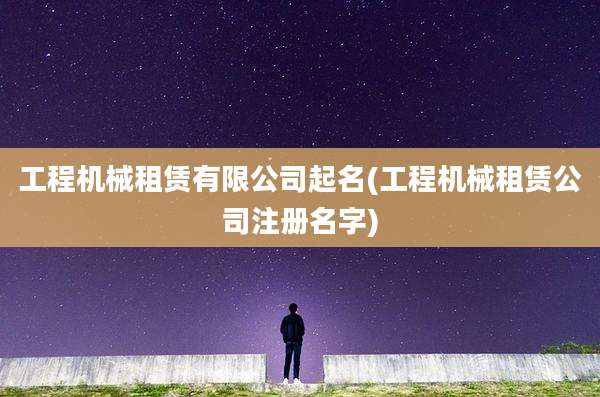 工程机械租赁有限公司起名(工程机械租赁公司注册名字)