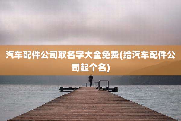 汽车配件公司取名字大全免费(给汽车配件公司起个名)