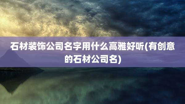 石材装饰公司名字用什么高雅好听(有创意的石材公司名)