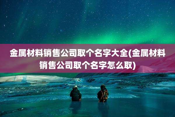金属材料销售公司取个名字大全(金属材料销售公司取个名字怎么取)