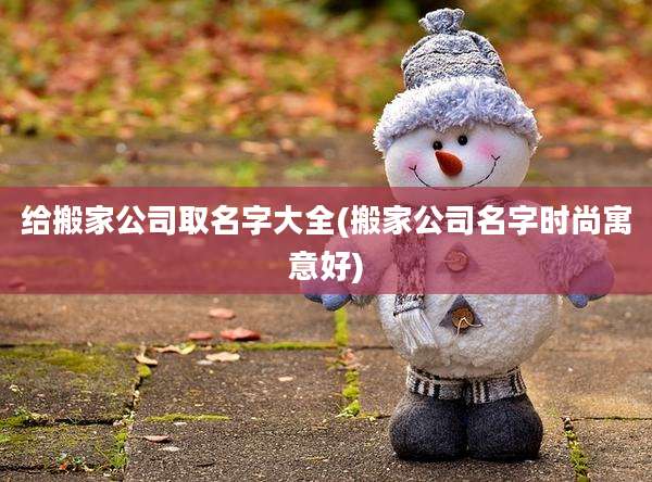 给搬家公司取名字大全(搬家公司名字时尚寓意好)