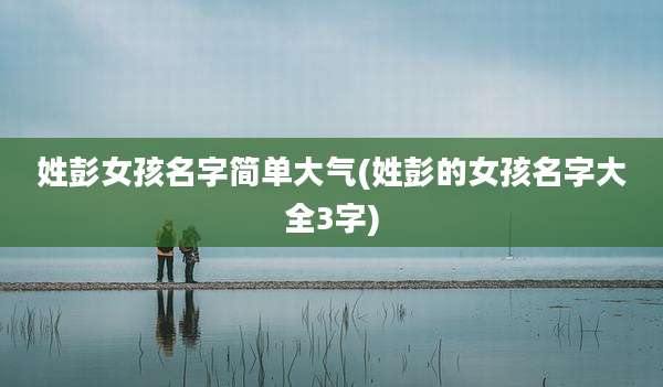 姓彭女孩名字简单大气(姓彭的女孩名字大全3字)