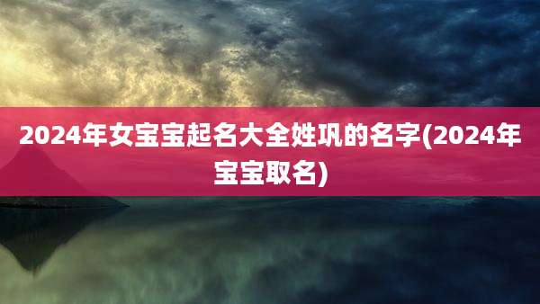 2024年女宝宝起名大全姓巩的名字(2024年宝宝取名)