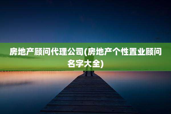 房地产顾问代理公司(房地产个性置业顾问名字大全)