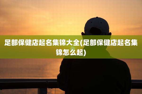 足部保健店起名集锦大全(足部保健店起名集锦怎么起)