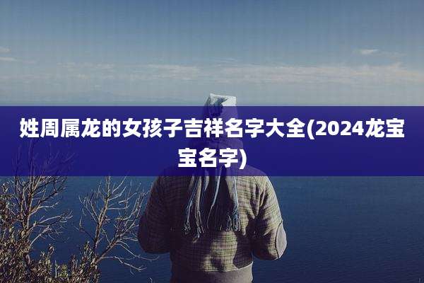 姓周属龙的女孩子吉祥名字大全(2024龙宝宝名字)