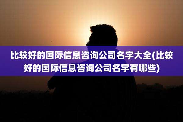 比较好的国际信息咨询公司名字大全(比较好的国际信息咨询公司名字有哪些)