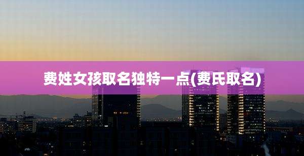 费姓女孩取名独特一点(费氏取名)
