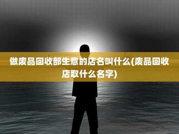 做废品回收部生意的店名叫什么(废品回收店取什么名字)