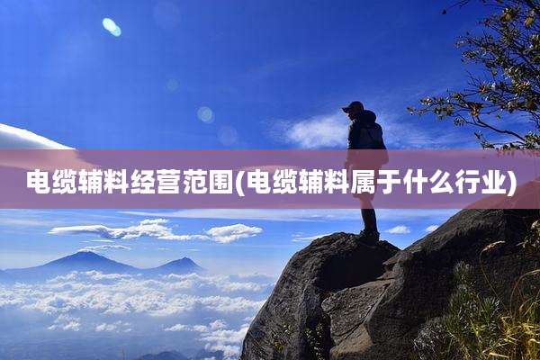 电缆辅料经营范围(电缆辅料属于什么行业)