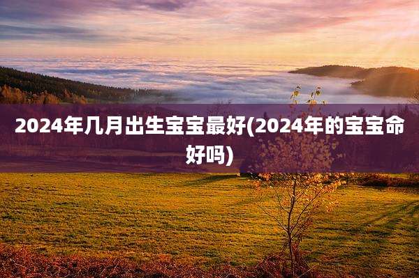 2024年几月出生宝宝最好(2024年的宝宝命好吗)