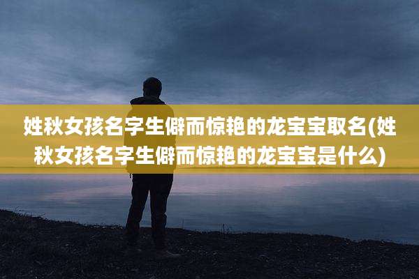 姓秋女孩名字生僻而惊艳的龙宝宝取名(姓秋女孩名字生僻而惊艳的龙宝宝是什么)