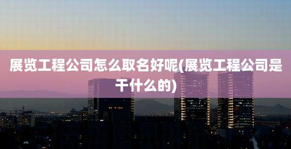 展览工程公司怎么取名好呢(展览工程公司是干什么的)