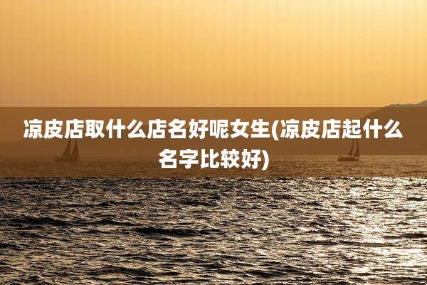 凉皮店取什么店名好呢女生(凉皮店起什么名字比较好)
