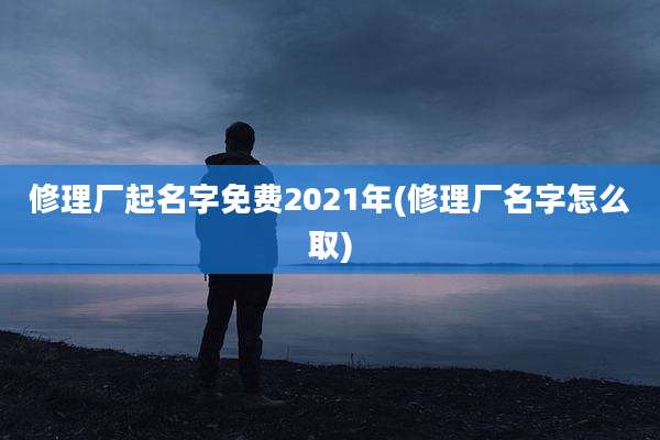 修理厂起名字免费2021年(修理厂名字怎么取)