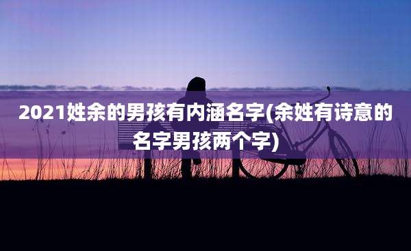 2021姓余的男孩有内涵名字(余姓有诗意的名字男孩两个字)